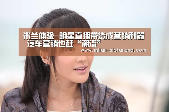 米兰体验-明星直播带货成营销利器 汽车营销也赶“潮流”(图1) 米兰数据